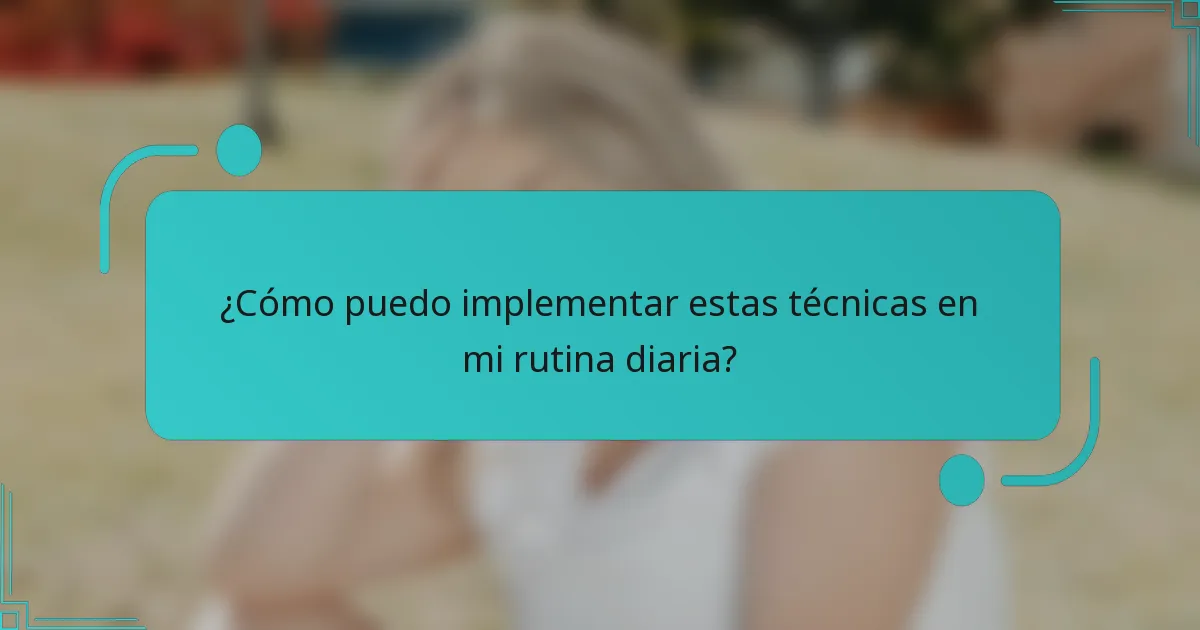 ¿Cómo puedo implementar estas técnicas en mi rutina diaria?