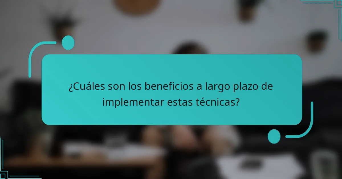 ¿Cuáles son los beneficios a largo plazo de implementar estas técnicas?