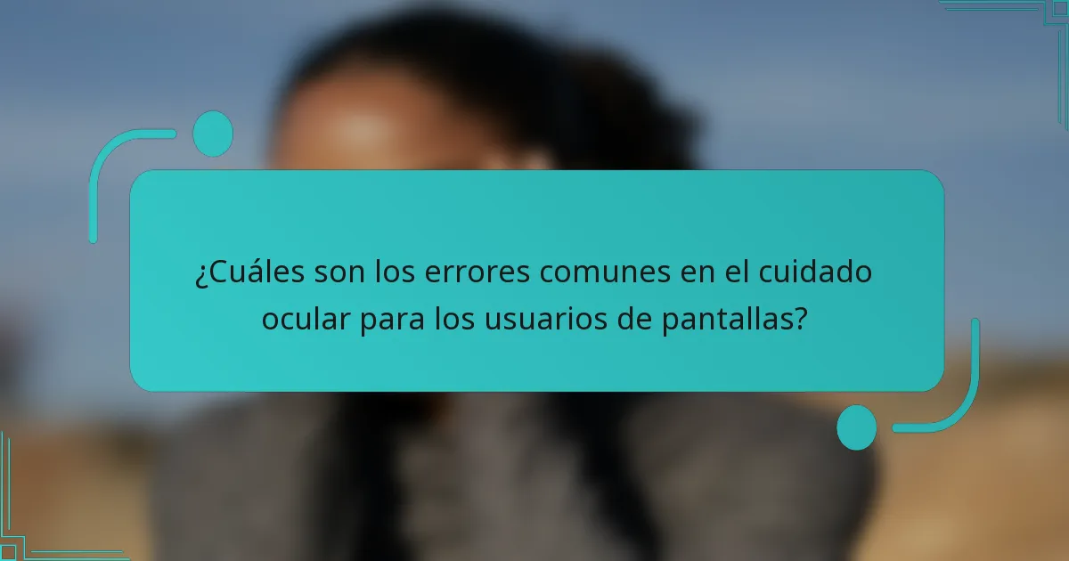 ¿Cuáles son los errores comunes en el cuidado ocular para los usuarios de pantallas?